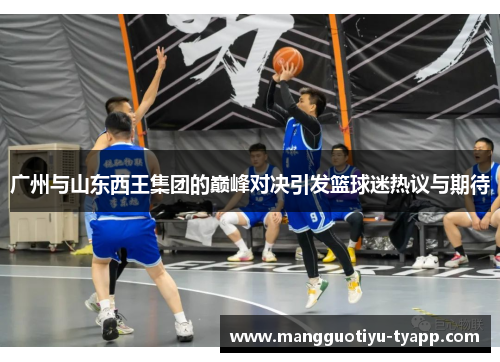 广州与山东西王集团的巅峰对决引发篮球迷热议与期待