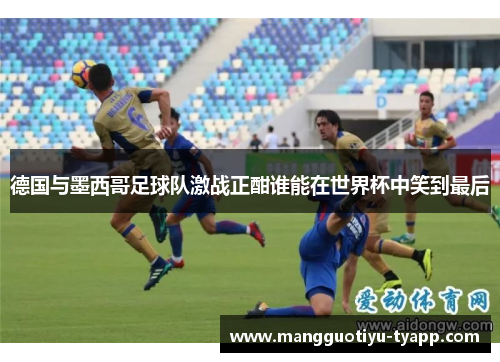 德国与墨西哥足球队激战正酣谁能在世界杯中笑到最后